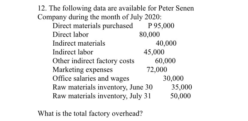 12. The following data are available for Peter Senen
Company during the month of July 2020:
P 95,000
80,000
40,000
45,000
60,000
72,000
30,000
35,000
50,000
Direct materials purchased
Direct labor
Indirect materials
Indirect labor
Other indirect factory costs
Marketing expenses
Office salaries and wages
Raw materials inventory, June 30
Raw materials inventory, July 31
What is the total factory overhead?
