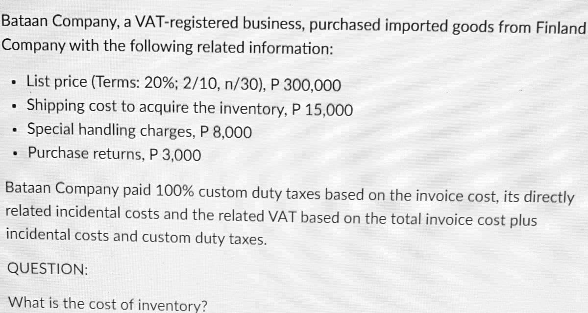 Bataan Company, a VAT-registered business, purchased imported goods from Finland
Company with the following related information:
List price (Terms: 20%; 2/10, n/30), P 300,000
Shipping cost to acquire the inventory, P 15,000
Special handling charges, P 8,000
Purchase returns, P 3,000
Bataan Company paid 100% custom duty taxes based on the invoice cost, its directly
related incidental costs and the related VAT based on the total invoice cost plus
incidental costs and custom duty taxes.
QUESTION:
What is the cost of inventory?

