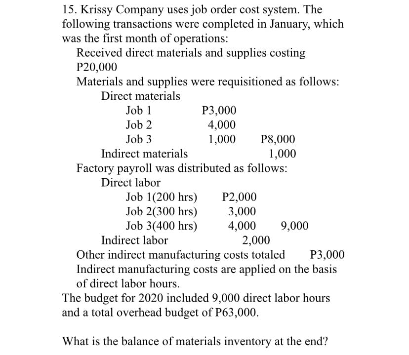15. Krissy Company uses job order cost system. The
following transactions were completed in January, which
was the first month of operations:
Received direct materials and supplies costing
P20,000
Materials and supplies were requisitioned as follows:
Direct materials
Job 1
P3,000
4,000
1,000
Job 2
P8,000
1,000
Factory payroll was distributed as follows:
Job 3
Indirect materials
Direct labor
P2,000
3,000
4,000
2,000
Other indirect manufacturing costs totaled
Job 1(200 hrs)
Job 2(300 hrs)
Job 3(400 hrs)
9,000
Indirect labor
P3,000
Indirect manufacturing costs are applied on the basis
of direct labor hours.
The budget for 2020 included 9,000 direct labor hours
and a total overhead budget of P63,000.
What is the balance of materials inventory at the end?
