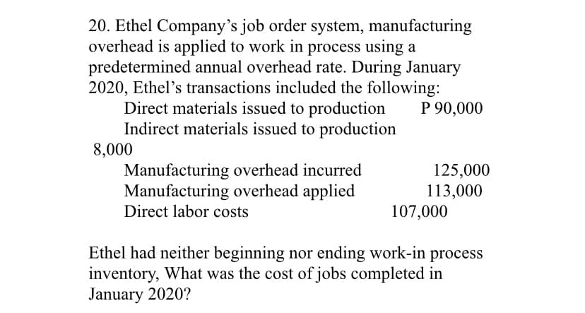 20. Ethel Company's job order system, manufacturing
overhead is applied to work in process using a
predetermined annual overhead rate. During January
2020, Ethel's transactions included the following:
Direct materials issued to production
Indirect materials issued to production
8,000
Manufacturing overhead incurred
Manufacturing overhead applied
Direct labor costs
P 90,000
125,000
113,000
107,000
Ethel had neither beginning nor ending work-in process
inventory, What was the cost of jobs completed in
January 2020?

