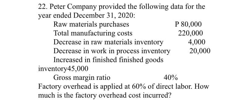 22. Peter Company provided the following data for the
year ended December 31, 2020:
Raw materials purchases
Total manufacturing costs
Decrease in raw materials inventory
Decrease in work in process inventory
Increased in finished finished goods
inventory45,000
Gross margin ratio
Factory overhead is applied at 60% of direct labor. How
much is the factory overhead cost incurred?
P 80,000
220,000
4,000
20,000
40%
