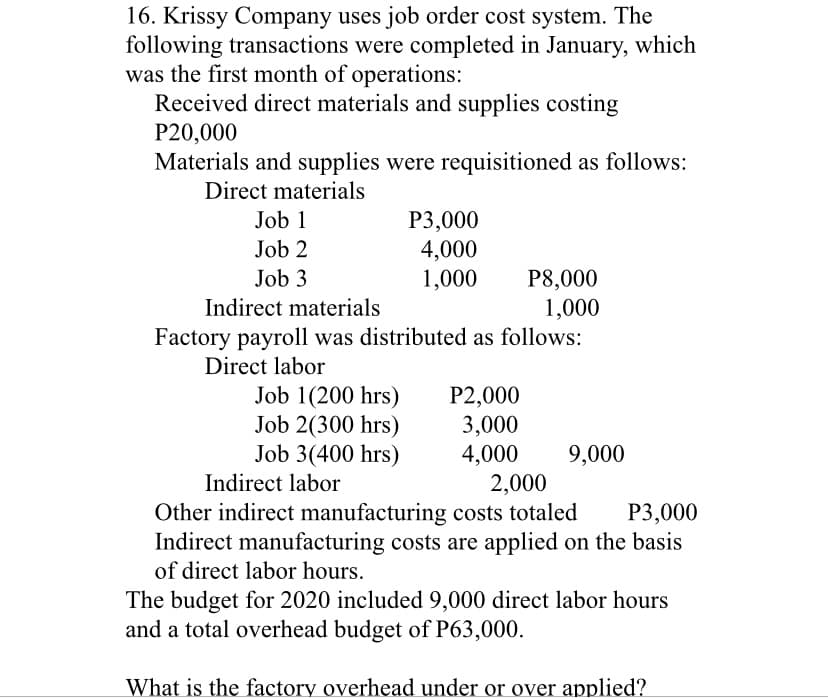16. Krissy Company uses job order cost system. The
following transactions were completed in January, which
was the first month of operations:
Received direct materials and supplies costing
P20,000
Materials and supplies were requisitioned as follows:
Direct materials
Job 1
Р3,000
4,000
1,000
Job 2
P8,000
1,000
Factory payroll was distributed as follows:
Job 3
Indirect materials
Direct labor
P2,000
3,000
4,000
2,000
Other indirect manufacturing costs totaled
Job 1(200 hrs)
Job 2(300 hrs)
Job 3(400 hrs)
9,000
Indirect labor
Р3,000
Indirect manufacturing costs are applied on the basis
of direct labor hours.
The budget for 2020 included 9,000 direct labor hours
and a total overhead budget of P63,000.
What is the factory overhead under or over applied?
