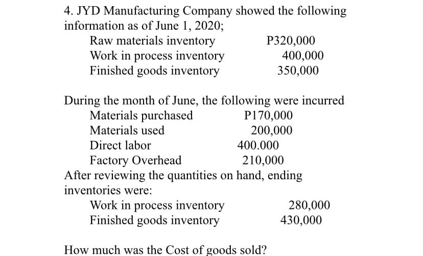 4. JYD Manufacturing Company showed the following
information as of June 1, 2020;
Raw materials inventory
Work in process inventory
Finished goods inventory
P320,000
400,000
350,000
During the month of June, the following were incurred
Materials purchased
P170,000
200,000
Materials used
Direct labor
400.000
Factory Overhead
After reviewing the quantities on hand, ending
inventories were:
210,000
Work in process inventory
Finished goods inventory
280,000
430,000
How much was the Cost of goods sold?
