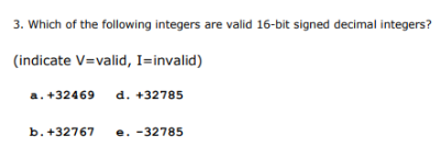 3. Which of the following integers are valid 16-bit signed decimal integers?
(indicate V=valid, I=invalid)
a. +32469
d. +32785
b. +32767
e. -32785
