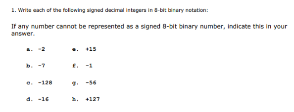 1. Write each of the following signed decimal integers in 8-bit binary notation:
If any number cannot be represented as a signed 8-bit binary number, indicate this in your
answer.
e. +15
ь. -7
f. -1
c.
-128
g.
-56
d. -16
h.
+127
