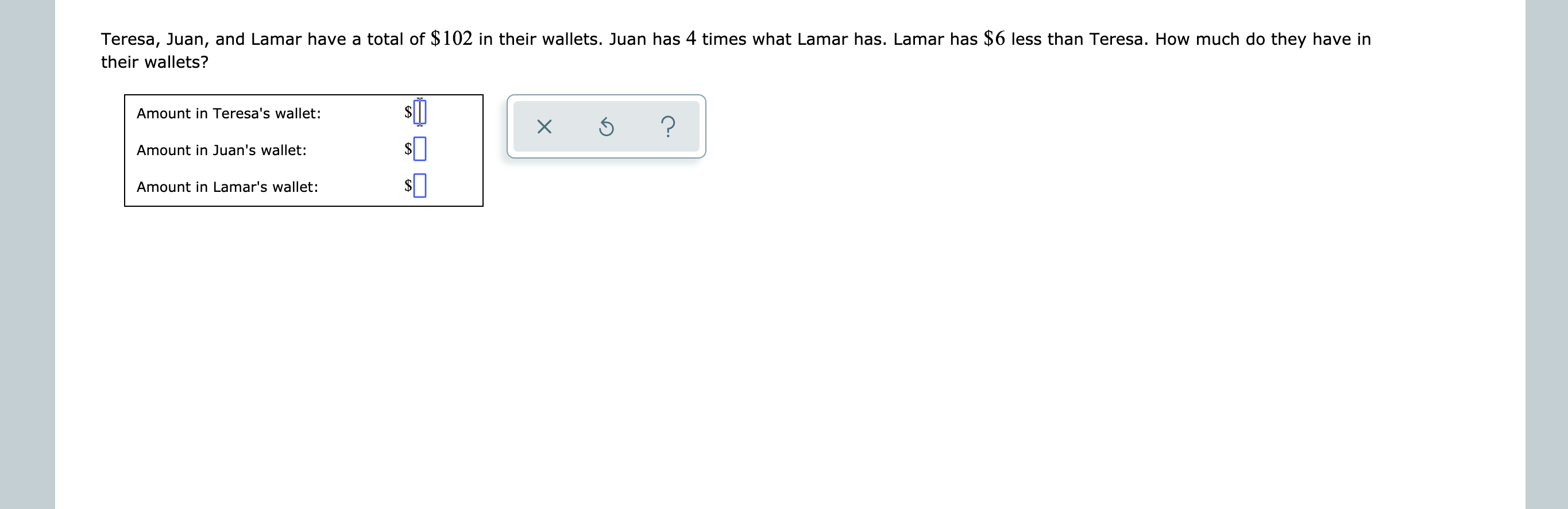 Teresa, Juan, and Lamar have a total of $102 in their wallets. Juan has 4 times what Lamar has. Lamar has $6 less than Teresa. How much do they have in
their wallets?
Amount in Teresa's wallet:
?
X
Amount in Juan's wallet:
Amount in Lamar's wallet:
