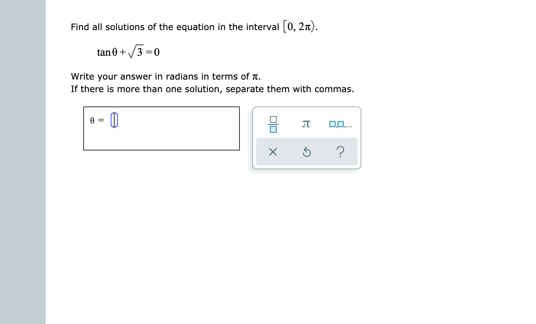 Find all solutions of the equation in the interval[0, 2n).
tan03 0
Write your answer in radians in terms of Tt
If there is more than one solution, separate them with commas
O0,..
?
X
