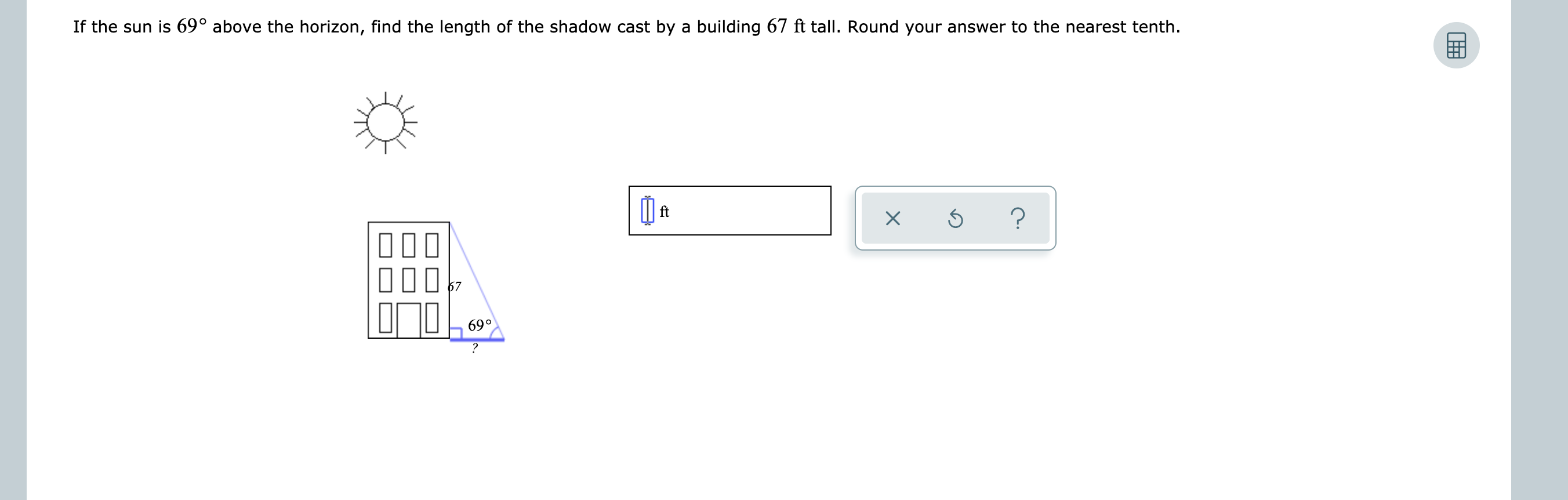 If the sun is 69° above the horizon, find the length of the shadow cast by a building 67 ft tall. Round your answer to the nearest tenth.
ft
?
10
690
?
