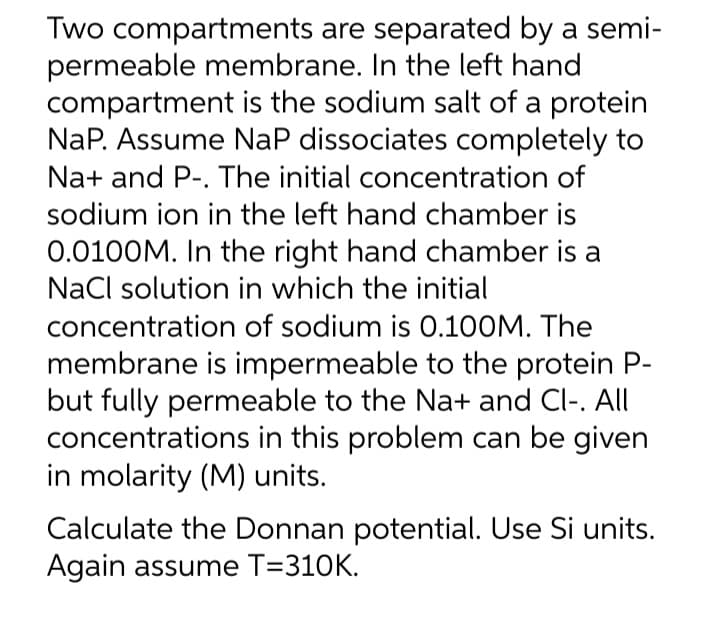 Two compartments are separated by a semi-
permeable membrane. In the left hand
compartment is the sodium salt of a protein
NaP. Assume NaP dissociates completely to
Na+ and P-. The initial concentration of
sodium ion in the left hand chamber is
0.0100M. In the right hand chamber is a
NaCl solution in which the initial
concentration of sodium is 0.100M. The
membrane is impermeable to the protein P-
but fully permeable to the Na+ and Cl-. All
concentrations in this problem can be given
in molarity (M) units.
Calculate the Donnan potential. Use Si units.
Again assume T=310K.