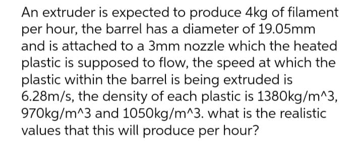 An extruder is expected to produce 4kg of filament
per hour, the barrel has a diameter of 19.05mm
and is attached to a 3mm nozzle which the heated
plastic is supposed to flow, the speed at which the
plastic within the barrel is being extruded is
6.28m/s, the density of each plastic is 1380kg/m^3,
970kg/m^3 and 1050kg/m^3. what is the realistic
values that this will produce per hour?