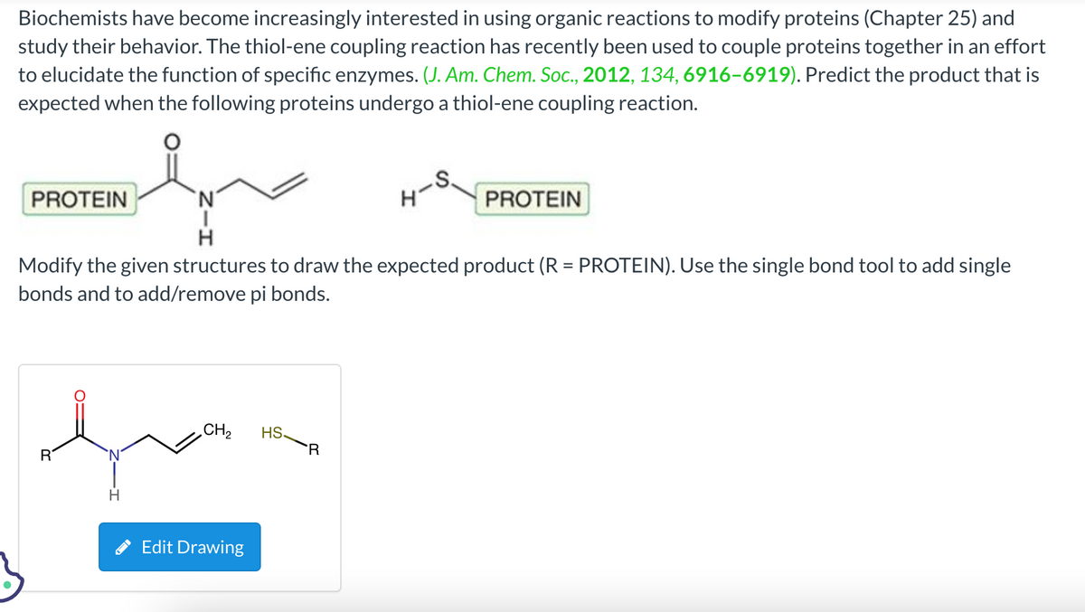 Biochemists have become increasingly interested in using organic reactions to modify proteins (Chapter 25) and
study their behavior. The thiol-ene coupling reaction has recently been used to couple proteins together in an effort
to elucidate the function of specific enzymes. (J. Am. Chem. Soc., 2012, 134, 6916-6919). Predict the product that is
expected when the following proteins undergo a thiol-ene coupling reaction.
N
H
Modify the given structures to draw the expected product (R = PROTEIN). Use the single bond tool to add single
bonds and to add/remove pi bonds.
PROTEIN
R
H
CH₂ HS
Edit Drawing
R
PROTEIN