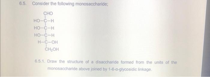 6.5. Consider the following monosaccharide;
CHO
HO-C-H
HO-C-H
HO-C-H
H-C-OH
CH₂OH
6.5.1. Draw the structure of a disaccharide formed from the units of the
monosaccharide above joined by 1-6-a-glycosidic linkage.