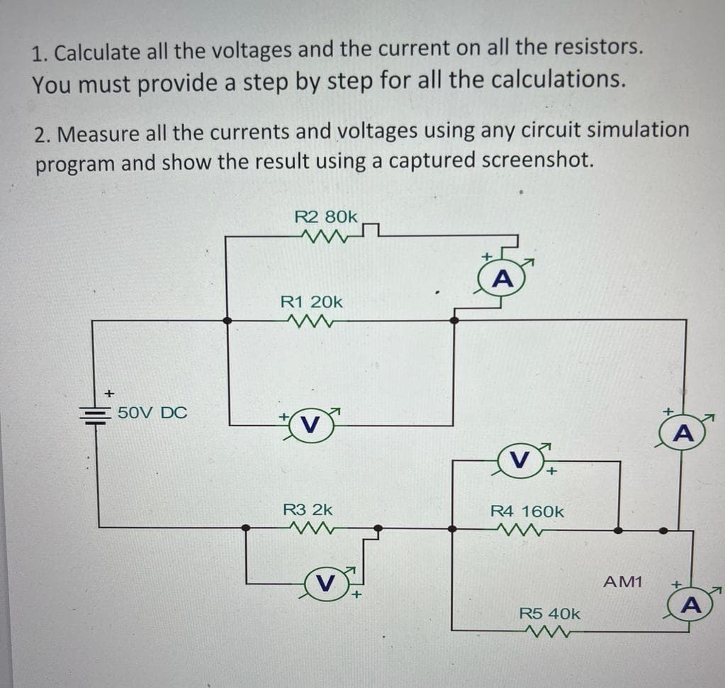 1. Calculate all the voltages and the current on all the resistors.
You must provide a step by step for all the calculations.
2. Measure all the currents and voltages using any circuit simulation
program and show the result using a captured screenshot.
50V DC
R2 80k
R1 20k
R3 2k
www
V
A
R4 160k
R5 40k
A
AM1 +
A