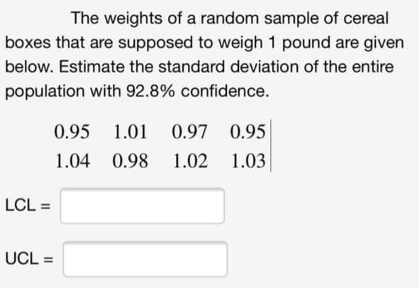 The weights of a random sample of cereal
boxes that are supposed to weigh 1 pound are given
below. Estimate the standard deviation of the entire
population with 92.8% confidence.
0.95
1.01
0.97 0.95
1.04
0.98
1.02
1.03
LCL =
UCL =
