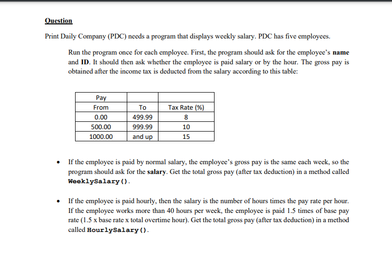 Question
Print Daily Company (PDC) needs a program that displays weekly salary. PDC has five employees.
Run the program once for each employee. First, the program should ask for the employee's name
and ID. It should then ask whether the employee is paid salary or by the hour. The gross pay is
obtained after the income tax is deducted from the salary according to this table:
Pay
From
To
Tax Rate (%)
0.00
499.99
8
500.00
999.99
10
1000.00
and up
15
• If the employee is paid by normal salary, the employee's gross pay is the same each week, so the
program should ask for the salary. Get the total gross pay (after tax deduction) in a method called
WeeklySalary ().
• If the employee is paid hourly, then the salary is the number of hours times the pay rate per hour.
If the employee works more than 40 hours per week, the employee is paid 1.5 times of base pay
rate (1.5 x base rate x total overtime hour). Get the total gross pay (after tax deduction) in a method
called HourlySalary ().
