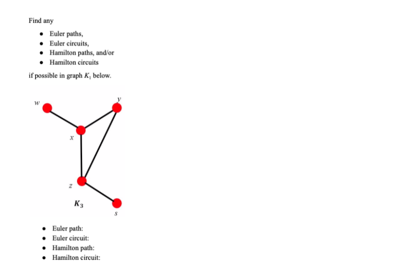 Find any
• Euler paths,
• Euler circuits,
• Hamilton paths, and/or
Hamilton circuits
if possible in graph K, below.
K3
• Euler path:
• Euler circuit:
• Hamilton path:
• Hamilton circuit:
