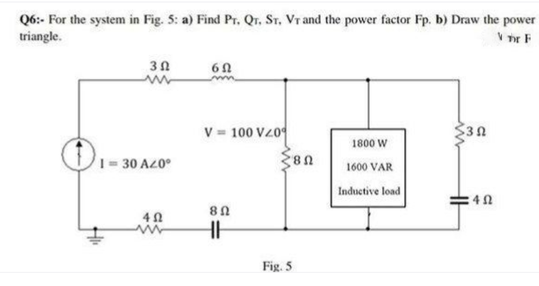 Q6:- For the system in Fig. 5: a) Find Pr, Qr. Sr, Vr and the power factor Fp. b) Draw the power
triangle.
V Tr F
V = 100 VZ0
$30
1800 W
1 = 30.
O AZ0°
1600 VAR
Inductive load
Fig. 5
