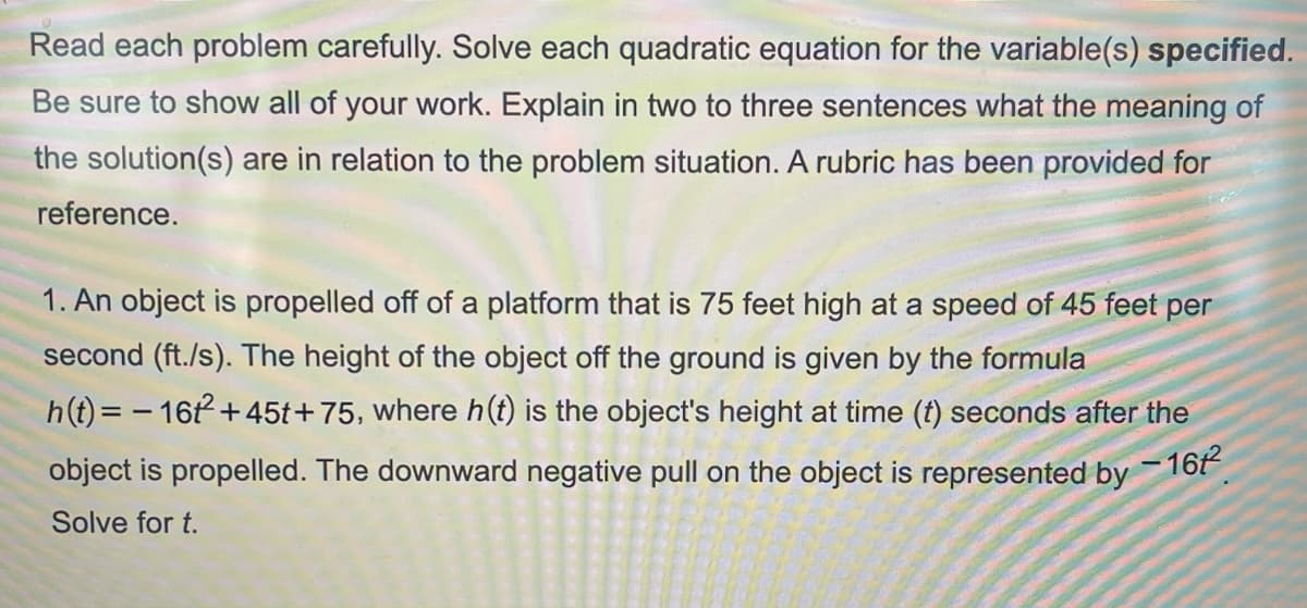 Read each problem carefully. Solve each quadratic equation for the variable(s) specified.
Be sure to show all of your work. Explain in two to three sentences what the meaning of
the solution(s) are in relation to the problem situation. A rubric has been provided for
reference.
1. An object is propelled off of a platform that is 75 feet high at a speed of 45 feet per
second (ft./s). The height of the object off the ground is given by the formula
h(t) = - 16t+45t+75, where h(t) is the object's height at time (t) seconds after the
-16
object is propelled. The downward negative pull on the object is represented by
Solve for t.

