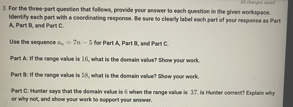 All changes saved
3. For the three-part question that follows, provide your answer to each question in the given workspace.
Identify each part with a coordinating response. Be sure to clearly label each part of your response as Part
A, Part B, and Part C.
Use the sequence an =
7n - 5 for Part A, Part B, and Part C.
Part A: If the range value is 16, what is the domain value? Show your work.
Part B: If the range value is 58, what is the domain value? Show
your work.
Part C: Hunter says that the domain value is 6 when the range value is 37. Is Hunter correct? Explain why
or why not, and show your work to support your answer.
