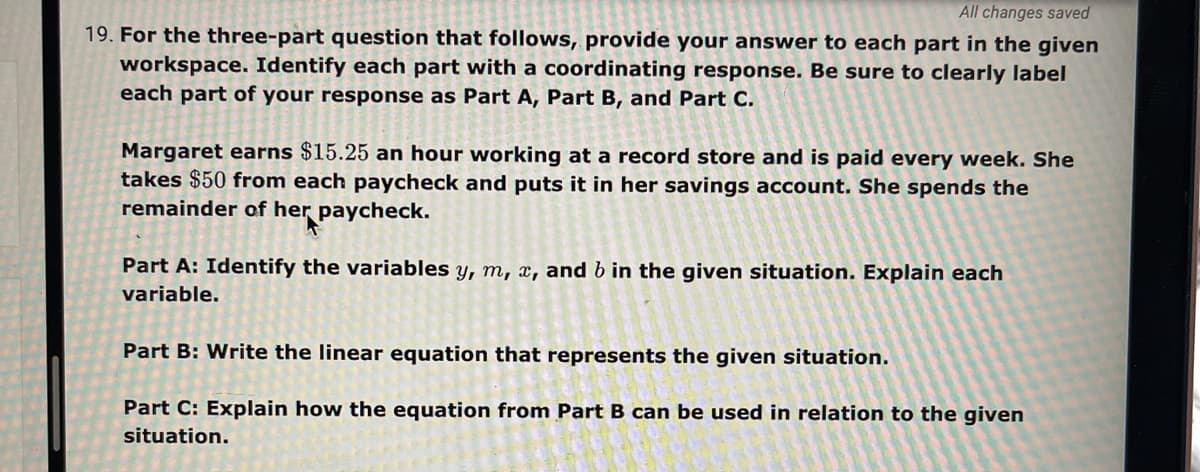 All changes saved
19. For the three-part question that follows, provide your answer to each part in the given
workspace. Identify each part with a coordinating response. Be sure to clearly label
each part of your response as Part A, Part B, and Part C.
Margaret earns $15.25 an hour working at a record store and is paid every week. She
takes $50 from each paycheck and puts it in her savings account. She spends the
remainder of her paycheck.
Part A: Identify the variables y, m, x, and b in the given situation. Explain each
variable.
Part B: Write the linear equation that represents the given situation.
Part C: Explain how the equation from Part B can be used in relation to the given
situation.
