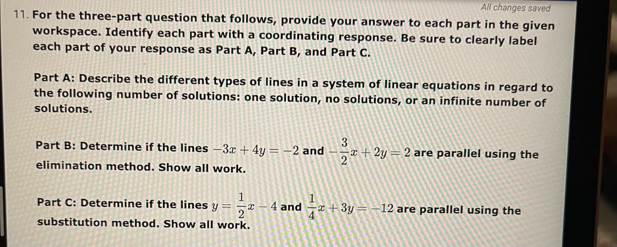 All changes saved
11. For the three-part question that follows, provide your answer to each part in the given
workspace. Identify each part with a coordinating response. Be sure to clearly label
each part of your response as Part A, Part B, and Part C.
Part A: Describe the different types of lines in a system of linear equations in regard to
the following number of solutions: one solution, no solutions, or an infinite number of
solutions.
3
a+ 2y = 2 are parallel using the
Part B: Determine if the lines –3x + 4y= –2 and
elimination method. Show all work.
1
Part C: Determine if the lines y =
4 and
2
substitution method. Show all work.
-x + 3y = –12 are parallel using the
4
