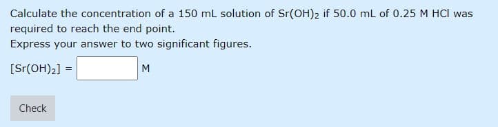 Calculate the concentration of a 150 mL solution of Sr(OH)2 if 50.0 mL of 0.25 M HCl was
required to reach the end point.
Express your answer to two significant figures.
[Sr(OH)2] =
M
Check
