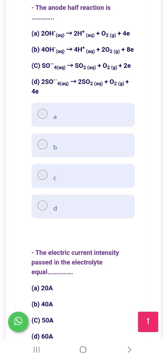 - The anode half reaction is
(а) 20H:
→ 2H+
(aq) + 02 (g) + 4e
(аq)
(b) 40Н (ag)
→ 4H*
(aq)
+ 20
2 (g)
+ 8e
(C) so-
4(aq)
→ SO2 (ag) + O2 (g) + 2e
(d) 2S0 4(aq)
→ 2S02 (ag) + 02 (g) +
4e
a
b
d
- The electric current intensity
passed in the electrolyte
equal.
(а) 20A
(b) 40A
(C) 50A
(d) 60A
II
