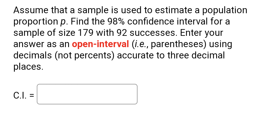 Assume that a sample is used to estimate a population
proportion p. Find the 98% confidence interval for a
sample of size 179 with 92 successes. Enter your
answer as an open-interval (i.e., parentheses) using
decimals (not percents) accurate to three decimal
places.
C.I. =
