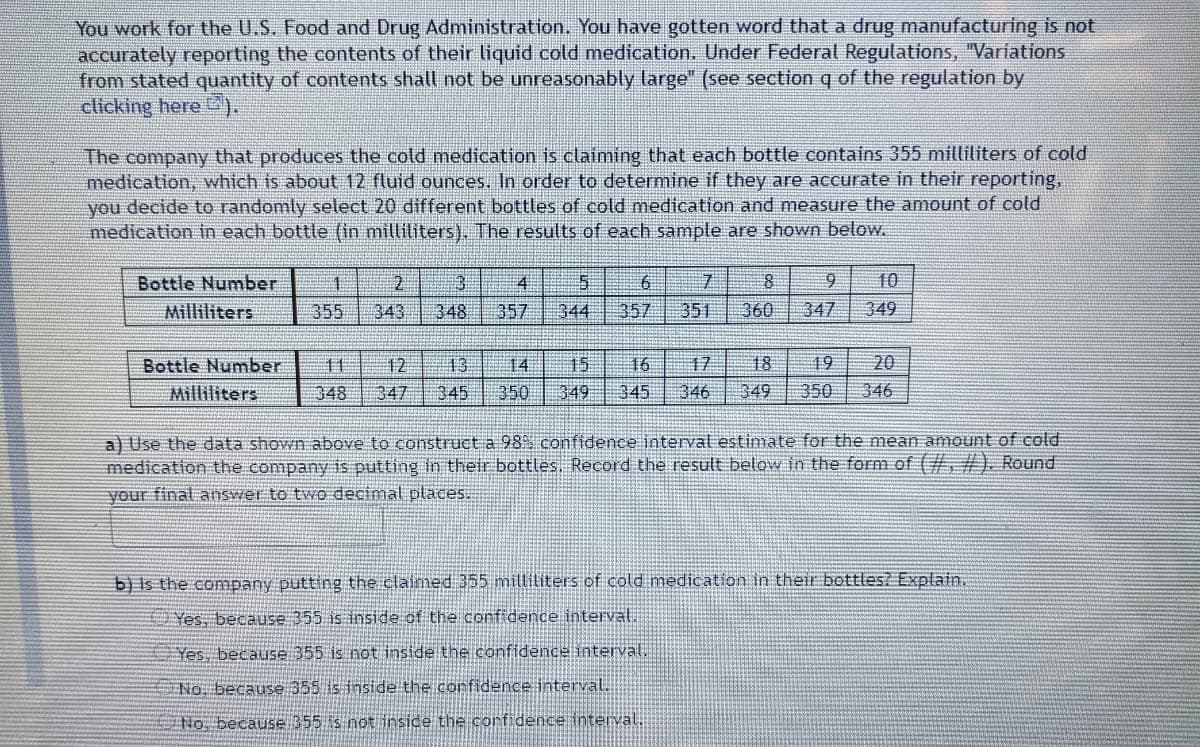 You work for the U.S. Food and Drug Administration, You have gotten word that a drug manufacturing is not
accurately reporting the contents of their liquid cold medication. Under Federal Regulations, "Variations
from stated quantity of contents shall not be unreasonably large" (see section q of the regulation by
clicking here ).
The company that produces the cold medication is claiming that each bottle contains 355 milliliters of cold
medication, which is about 12 fluid ounces, In order to determine if they are accurate in their reporting,
you decide to randomly select 20 different bottles of cold medication and measure the amount of cold
medication in each bottle (in milliliters). The results of each sample are shown below.
Bottle Number
2.
6.
10
4.
344
Milliliters
355
343
348
357
357
351
360
347
349
Bottle Number
17
18
19
20
12
347
13
350
15
349
11
14
16
Milliliters
348
345
345
346
349
350
346
a) Use the data shown above to construct a 98S confidence interval estimate for the mean amount of cold
medication the company is putting in their bottles. Record the result below in the form of (#. #). Round
your final answer to two decimal places.
b) Is the company putting the claimed 355 milliliters of cold medication in their bottles? Explain.
Yes, because 355 is inside of the confidence interval.
Yes, because 355 is not inside the confidence intervaE
No. because 355 is inside the confidence interval.
No, because 355 is not inside the corfidence interval,
