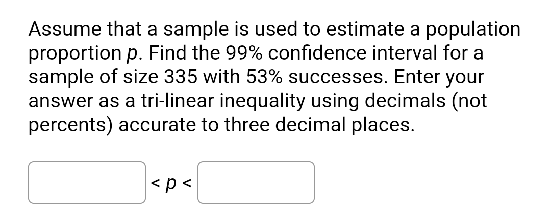 Assume that a sample is used to estimate a population
proportion p. Find the 99% confidence interval for a
sample of size 335 with 53% successes. Enter your
answer as a tri-linear inequality using decimals (not
percents) accurate to three decimal places.
|<p <
