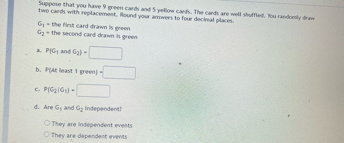 Suppose that you have 9 green cards and 5 yellow cards. The cards are well shuffled. You randomly draw
two cards with replacement. Round your answers to four decimal places.
G1
= the first card drawn is green
G2
= the second card drawn is green
a. P(G1 and G2) =
b. P(At least 1 green) =
c. P(G2|G1) =
d. Are G1 and G2 independent?
O They are independent events
O They are dependent events
