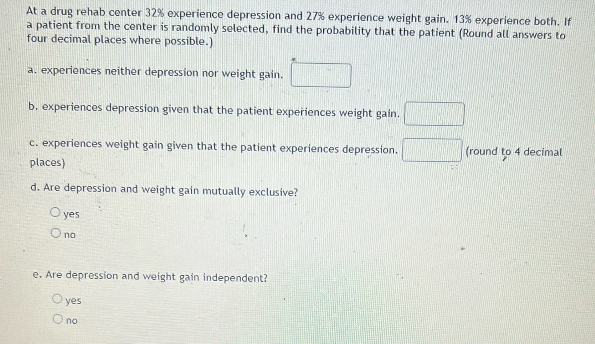 At a drug rehab center 32% experience depression and 27% experience weight gain. 13% experience both. If
a patient from the center is randomly selected, find the probability that the patient (Round all answers to
four decimal places where possible.)
a. experiences neither depression nor weight gain.
b. experiences depression given that the patient experiences weight gain.
c. experiences weight gain given that the patient experiences depression.
(round
4 decimal
places)
d. Are depression and weight gain mutually exclusive?
O yes
no
e. Are depression and weight gain independent?
yes
no
