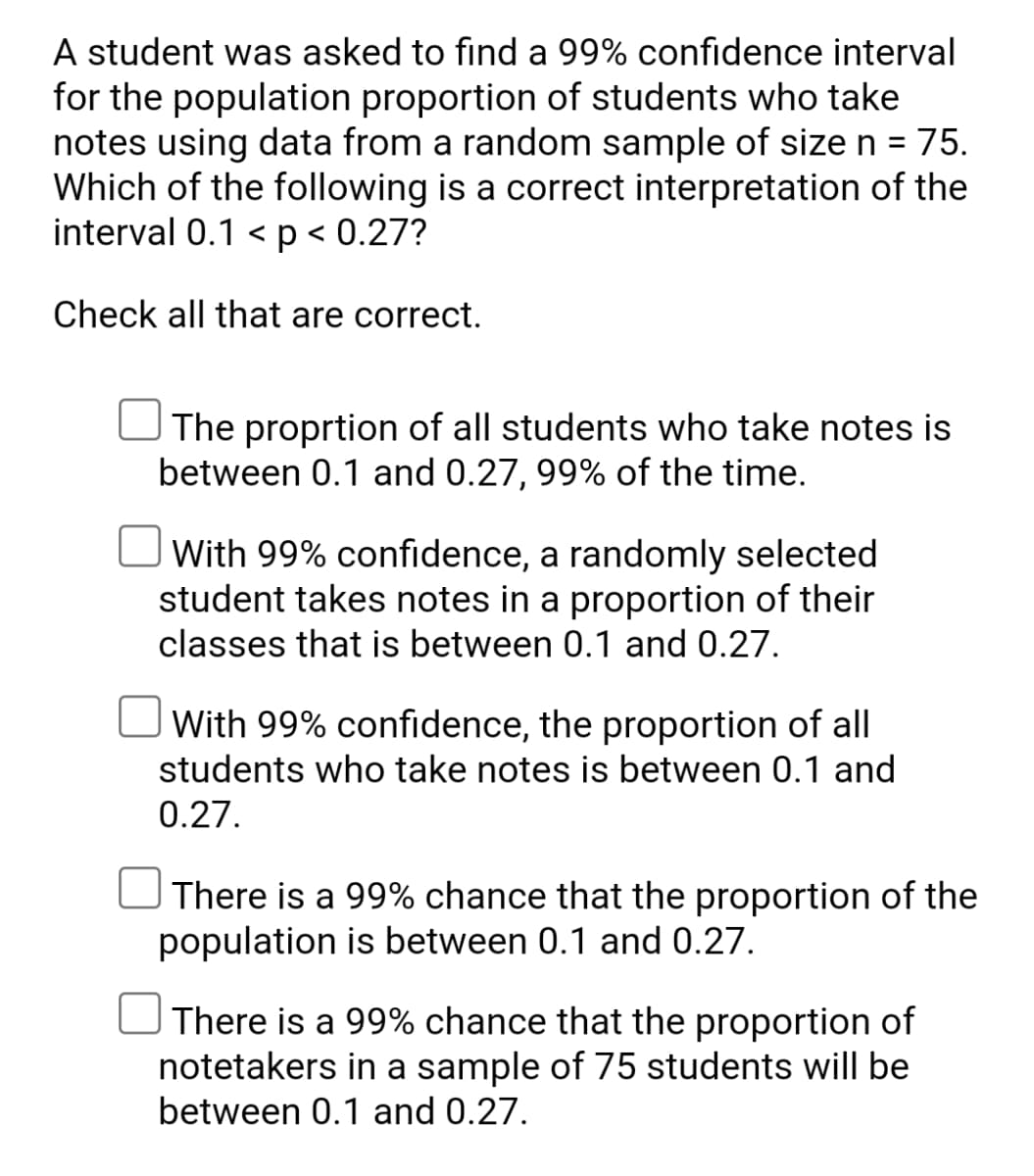 A student was asked to find a 99% confidence interval
for the population proportion of students who take
notes using data from a random sample of size n =
Which of the following is a correct interpretation of the
interval 0.1 < p < 0.27?
75.
Check all that are correct.
| The proprtion of all students who take notes is
between 0.1 and 0.27, 99% of the time.
With 99% confidence, a randomly selected
student takes notes in a proportion of their
classes that is between 0.1 and 0.27.
With 99% confidence, the proportion of all
students who take notes is between 0.1 and
0.27.
There is a 99% chance that the proportion of the
population is between 0.1 and 0.27.
There is a 99% chance that the proportion of
notetakers in a sample of 75 students will be
between 0.1 and 0.27.
