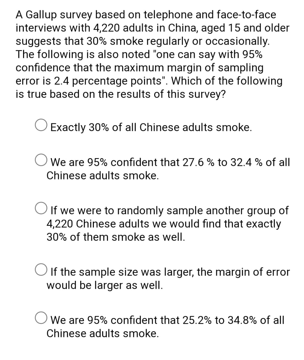 A Gallup survey based on telephone and face-to-face
interviews with 4,220 adults in China, aged 15 and older
suggests that 30% smoke regularly or occasionally.
The following is also noted "one can say with 95%
confidence that the maximum margin of sampling
error is 2.4 percentage points". Which of the following
is true based on the results of this survey?
Exactly 30% of all Chinese adults smoke.
O We are 95% confident that 27.6 % to 32.4 % of all
Chinese adults smoke.
O If we were to randomly sample another group of
4,220 Chinese adults we would find that exactly
30% of them smoke as well.
O If the sample size was larger, the margin of error
would be larger as well.
O We are 95% confident that 25.2% to 34.8% of all
Chinese adults smoke.
