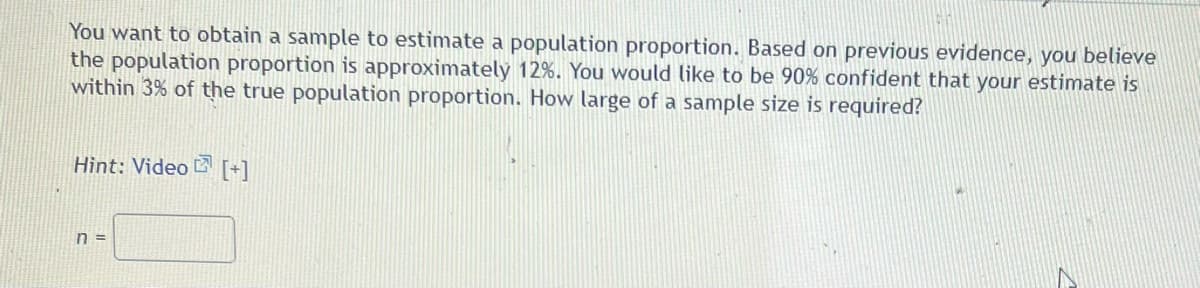 You want to obtain a sample to estimate a population proportion. Based on previous evidence, you believe
the population proportion is approximately 12%. You would like to be 90% confident that your estimate is
within 3% of the true population proportion. How large of a sample size is required?
Hìnt: Video B [+]
n =
