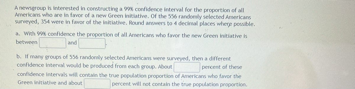 A newsgroup is interested in constructing a 99% confidence interval for the proportion of all
Americans who are in favor of a new Green initiative. Of the 556 randomly selected Americans
surveyed, 354 were in favor of the initiative. Round answers to 4 decimal places where possible.
a. With 99% confidence the proportion of all Americans who favor the new Green initiative is
between
and
b. If many groups of 556 randomly selected Americans were surveyed, then a different
confidence interval would be produced from each group. About
percent of these
confidence intervals will contain the true population proportion of Americans who favor the
Green initiative and about
percent will not contain the true population proportion.
