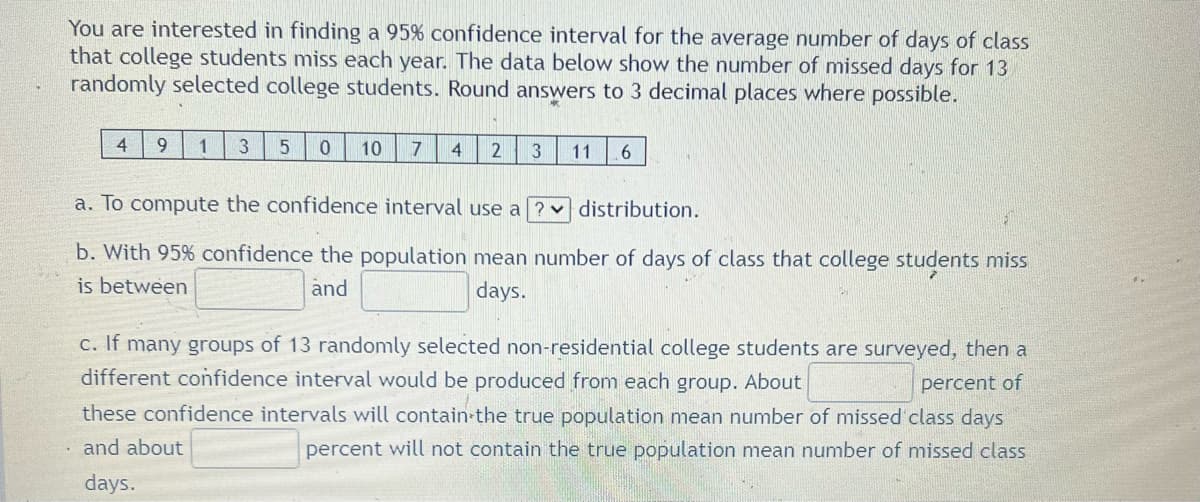 You are interested in finding a 95% confidence interval for the average number of days of class
that college students miss each year. The data below show the number of missed days for 13
randomly selected college students. Round answers to 3 decimal places where possible.
4
1
3
10
4
11
a. To compute the confidence interval use a ? distribution.
b. With 95% confidence the population mean number of days of class that college students miss
is between
and
days.
c. If many groups of 13 randomly selected non-residential college students are surveyed, then a
different confidence interval would be produced from each group. About
percent of
these confidence intervals will contain-the true population mean number of missed class days
and about
percent will not contain the true population mean number of missed class
days.
