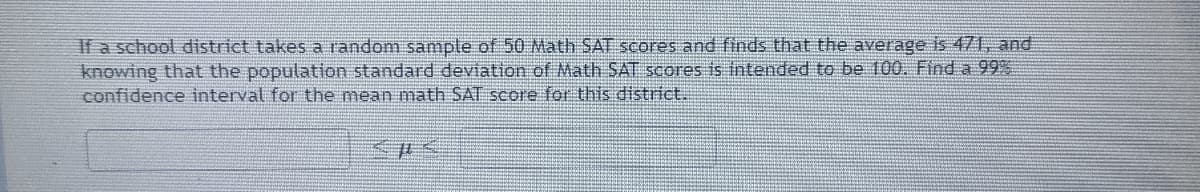 If a school district takes a random sample of 50 Math SAT scores and finds that the average is 471, and
knowing that the population standard deviation of Math SAT scores is intended to be 100. Find a 99%
confidence interval for the mean math SAT score fo this district.
