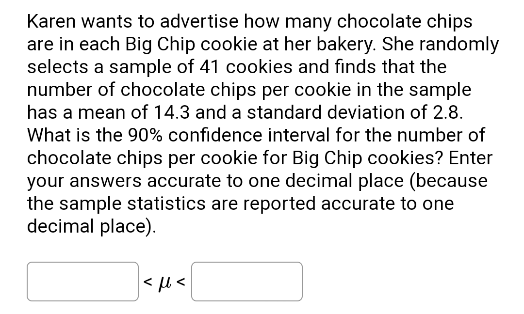Karen wants to advertise how many chocolate chips
are in each Big Chip cookie at her bakery. She randomly
selects a sample of 41 cookies and finds that the
number of chocolate chips per cookie in the sample
has a mean of 14.3 and a standard deviation of 2.8.
What is the 90% confidence interval for the number of
chocolate chips per cookie for Big Chip cookies? Enter
your answers accurate to one decimal place (because
the sample statistics are reported accurate to one
decimal place).
