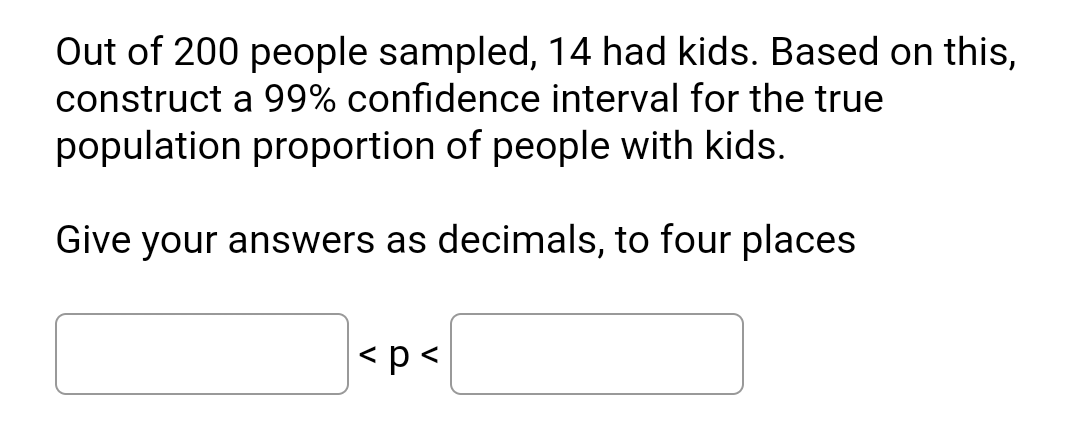 Out of 200 people sampled, 14 had kids. Based on this,
construct a 99% confidence interval for the true
population proportion of people with kids.
Give your answers as decimals, to four places
<p<
