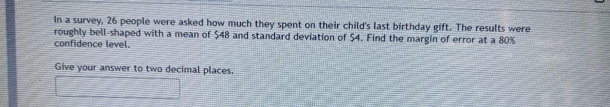 In a survey, 26 people were asked how much they spent on their child's last birthday gift. The results were
roughly bell-shaped with a mean of $48 and standard deviation of $4 Find the margin of error at a 80%
confidence level.
Give your answer to two decimal places,
