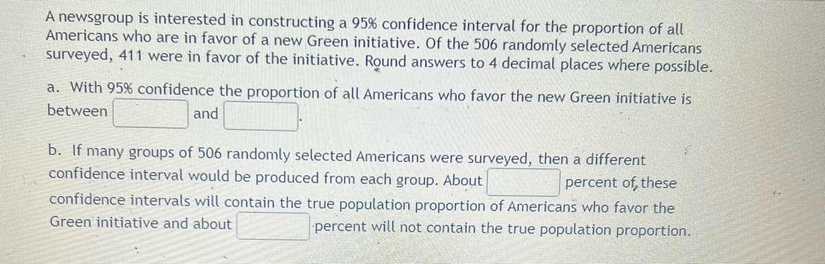 A newsgroup is interested in constructing a 95% confidence interval for the proportion of all
Americans who are in favor of a new Green initiative. Of the 506 randomly selected Americans
surveyed, 411 were in favor of the initiative. Round answers to 4 decimal places where possible.
a. With 95% confidence the proportion of all Americans who favor the new Green initiative is
between
and
b. If many groups of 506 randomly selected Americans were surveyed, then a different
confidence interval would be produced from each group. About
percent of, these
confidence intervals will contain the true population proportion of Americans who favor the
Green initiative and about
percent will not contain the true population proportion.
