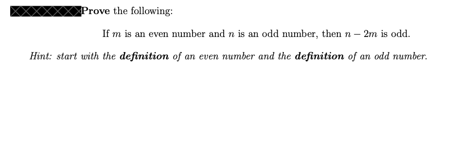 Prove the following:
If m is an even number and n is an odd number, then n 2m is odd.
Hint: start with the definition of an even number and the definition of an odd number.