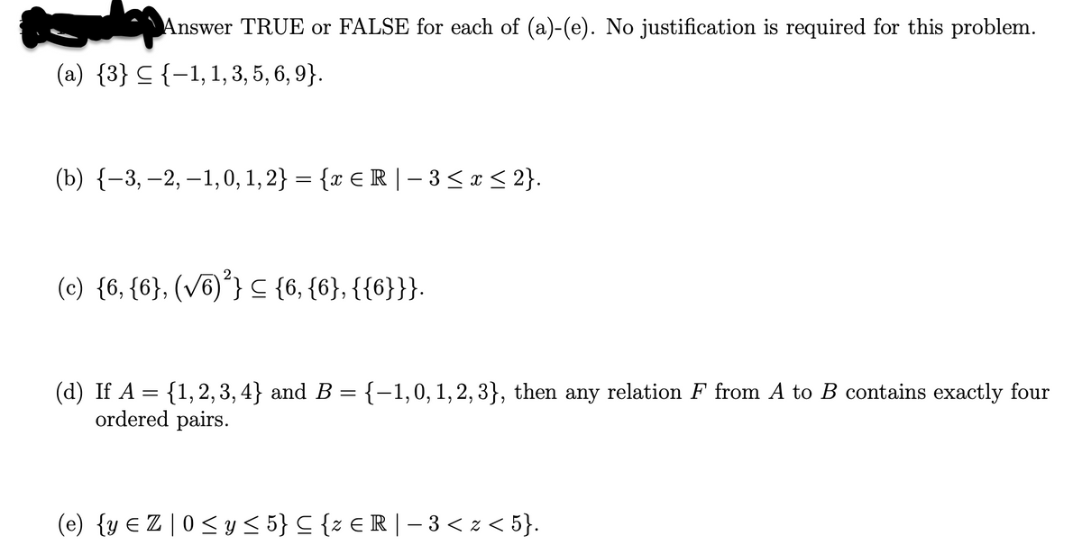 Answer TRUE or FALSE for each of (a)-(e). No justification is required for this problem.
(a) {3} ≤ {−1, 1, 3, 5, 6, 9}.
(b) {−3,−2, -1,0, 1, 2} = {x ≤ R | − 3 ≤ x ≤ 2}.
(c) {6, {6}, (√6)²} ≤ {6, {6}, {{6}}}.
(d) If A = {1, 2, 3, 4} and B = {−1,0, 1, 2, 3}, then any relation F from A to B contains exactly four
ordered pairs.
(e) {y ≤ Z | 0 ≤ y ≤ 5} C {z € R | − 3 < z < 5}.