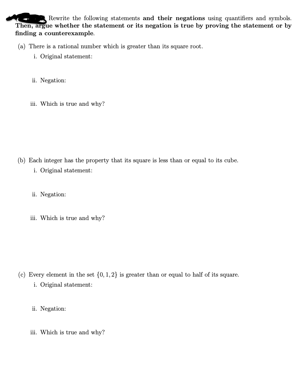 Rewrite the following statements and their negations using quantifiers and symbols.
Then, argue whether the statement or its negation is true by proving the statement or by
finding a counterexample.
(a) There is a rational number which is greater than its square root.
i. Original statement:
ii. Negation:
iii. Which is true and why?
(b) Each integer has the property that its square is less than or equal to its cube.
i. Original statement:
ii. Negation:
iii. Which is true and why?
(c) Every element in the set {0, 1,2} is greater than or equal to half of its square.
i. Original statement:
ii. Negation:
iii. Which is true and why?