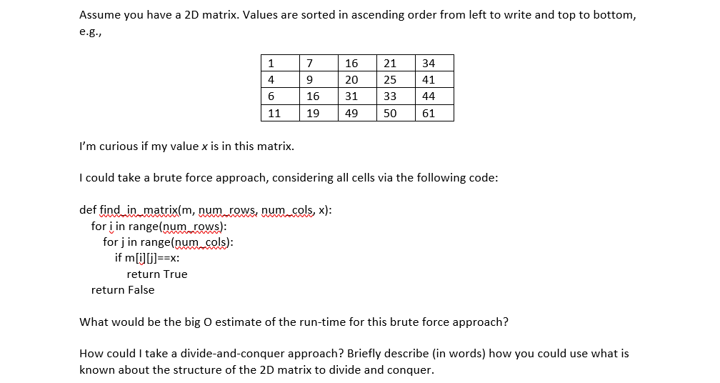 Assume you have a 2D matrix. Values are sorted in ascending order from left to write and top to bottom,
e.g.,
1
7
16
21
34
4
9
20
25
41
16
31
33
44
11
19
49
50
61
I'm curious if my value x is in this matrix.
I could take a brute force approach, considering all cells via the following code:
def find in matrix(m, num rows, num cols, x):
for į in range(num rows):
for j in range(num cols):
if m[i]i)==x:
return True
return False
What would be the big O estimate of the run-time for this brute force approach?
How could I take a divide-and-conquer approach? Briefly describe (in words) how you could use what is
known about the structure of the 2D matrix to divide and conquer.
