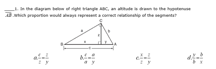 1. In the diagram below of right triangle ABC, an altitude is drawn to the hypotenuse
AB .Which proportion would always represent a correct relationship of the segments?
a
y
a.-=-
C.-=-
z y
а у
z y
b x
