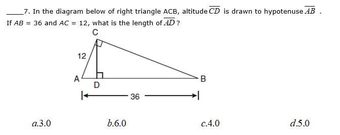 _7. In the diagram below of right triangle ACB, altitude CD is drawn to hypotenuse AB .
If AB = 36 and AC = 12, what is the length of AD?
12
A
D
36
a.3.0
b.6.0
c.4.0
d.5.0
