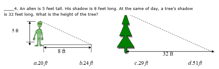 4. An alien is 5 feet tall. His shadow is 8 feet long. At the same of day, a tree's shadow
is 32 feet long. What is the height of the tree?
5 ft
8 ft
32 ft
a.20 ft
b.24 ft
c.29 ft
d.51ft
