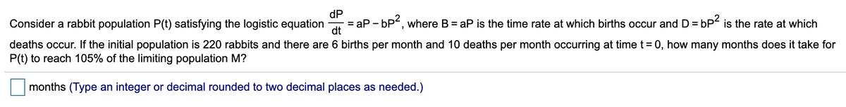 dP
Consider a rabbit population P(t) satisfying the logistic equation
ap - bP, where B = aP is the time rate at which births occur and D = bP is the rate at which
dt
%3D
deaths occur. If the initial population is 220 rabbits and there are 6 births per month and 10 deaths per month occurring at time t = 0, how many months does it take for
P(t) to reach 105% of the limiting population M?
months (Type an integer or decimal rounded to two decimal places as needed.)
